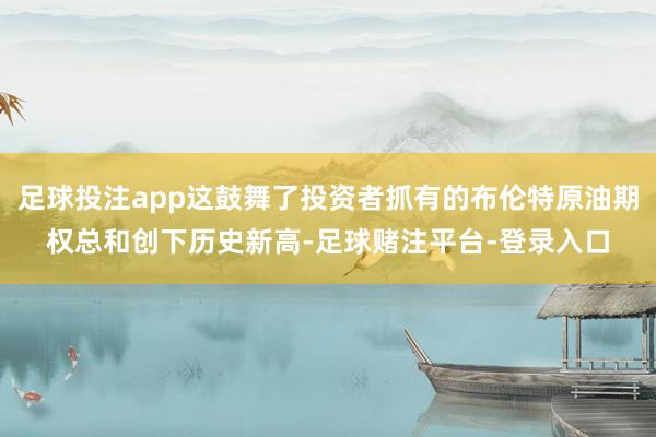 足球投注app这鼓舞了投资者抓有的布伦特原油期权总和创下历史新高-足球赌注平台-登录入口
