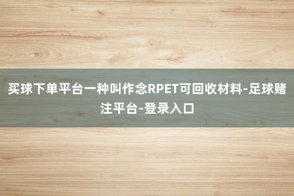 买球下单平台一种叫作念RPET可回收材料-足球赌注平台-登录入口