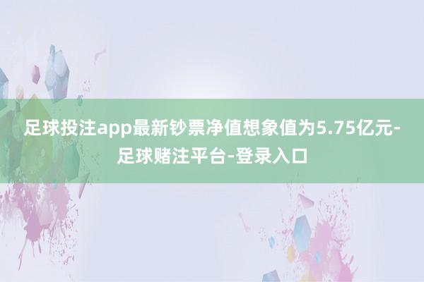 足球投注app最新钞票净值想象值为5.75亿元-足球赌注平台-登录入口