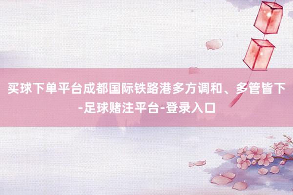 买球下单平台成都国际铁路港多方调和、多管皆下-足球赌注平台-登录入口