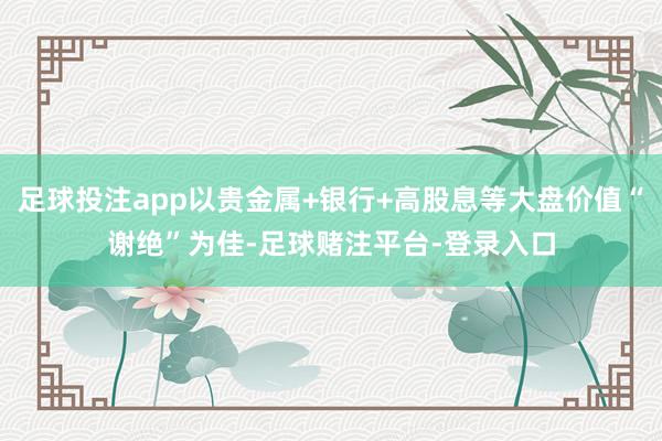 足球投注app以贵金属+银行+高股息等大盘价值“谢绝”为佳-足球赌注平台-登录入口