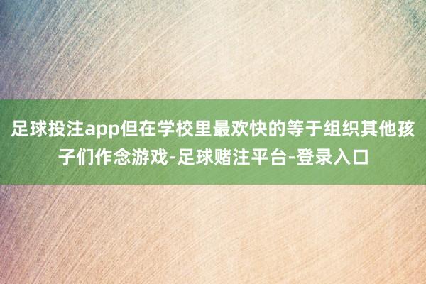 足球投注app但在学校里最欢快的等于组织其他孩子们作念游戏-足球赌注平台-登录入口