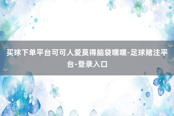 买球下单平台可可人爱莫得脑袋嘿嘿-足球赌注平台-登录入口