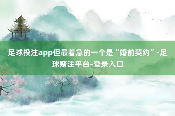 足球投注app但最着急的一个是“婚前契约”-足球赌注平台-登录入口