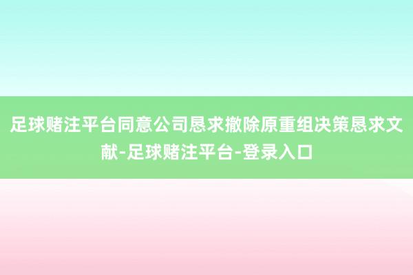 足球赌注平台同意公司恳求撤除原重组决策恳求文献-足球赌注平台-登录入口
