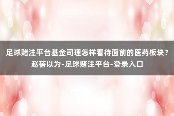 足球赌注平台基金司理怎样看待面前的医药板块?赵蓓以为-足球赌注平台-登录入口