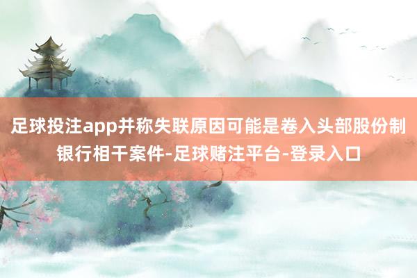 足球投注app并称失联原因可能是卷入头部股份制银行相干案件-足球赌注平台-登录入口
