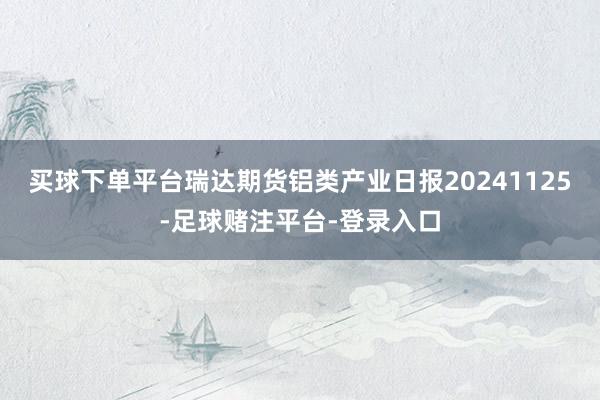 买球下单平台瑞达期货铝类产业日报20241125-足球赌注平台-登录入口