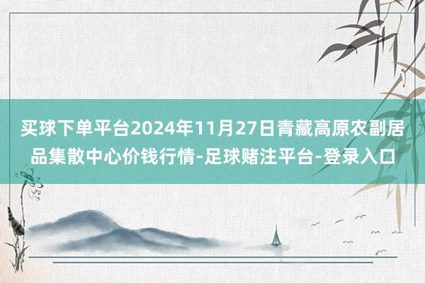 买球下单平台2024年11月27日青藏高原农副居品集散中心价钱行情-足球赌注平台-登录入口