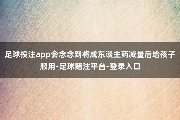 足球投注app会念念到将成东谈主药减量后给孩子服用-足球赌注平台-登录入口