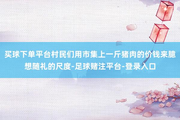 买球下单平台村民们用市集上一斤猪肉的价钱来臆想随礼的尺度-足球赌注平台-登录入口