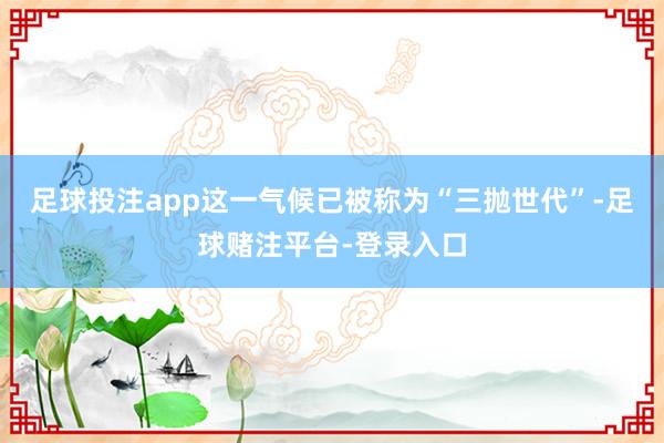 足球投注app这一气候已被称为“三抛世代”-足球赌注平台-登录入口