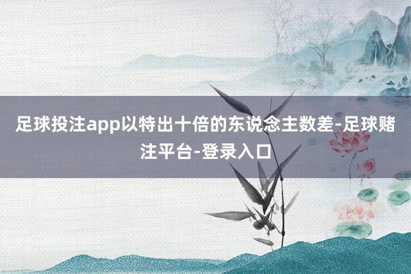 足球投注app以特出十倍的东说念主数差-足球赌注平台-登录入口