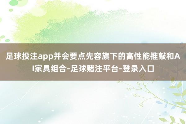 足球投注app并会要点先容旗下的高性能推敲和AI家具组合-足球赌注平台-登录入口