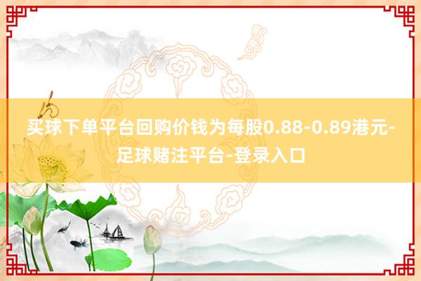 买球下单平台回购价钱为每股0.88-0.89港元-足球赌注平台-登录入口