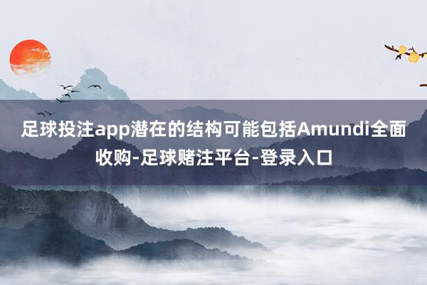 足球投注app潜在的结构可能包括Amundi全面收购-足球赌注平台-登录入口