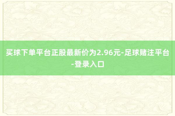 买球下单平台正股最新价为2.96元-足球赌注平台-登录入口