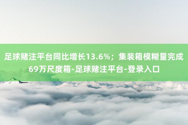 足球赌注平台同比增长13.6%；集装箱模糊量完成69万尺度箱-足球赌注平台-登录入口