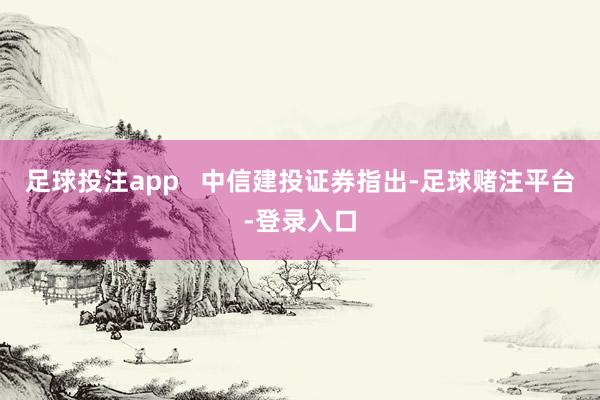 足球投注app 中信建投证券指出-足球赌注平台-登录入口