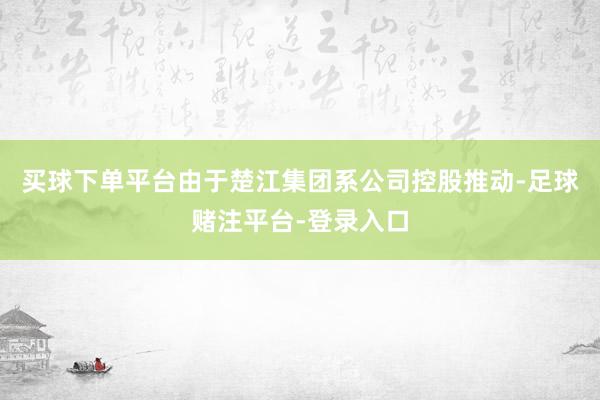 买球下单平台由于楚江集团系公司控股推动-足球赌注平台-登录入口