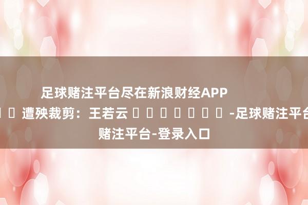 足球赌注平台尽在新浪财经APP            						遭殃裁剪：王若云 							-足球赌注平台-登录入口