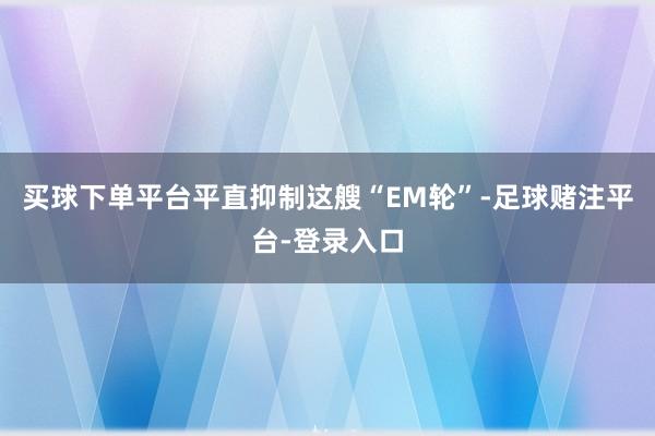 买球下单平台平直抑制这艘“EM轮”-足球赌注平台-登录入口