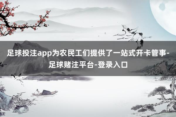 足球投注app为农民工们提供了一站式开卡管事-足球赌注平台-登录入口