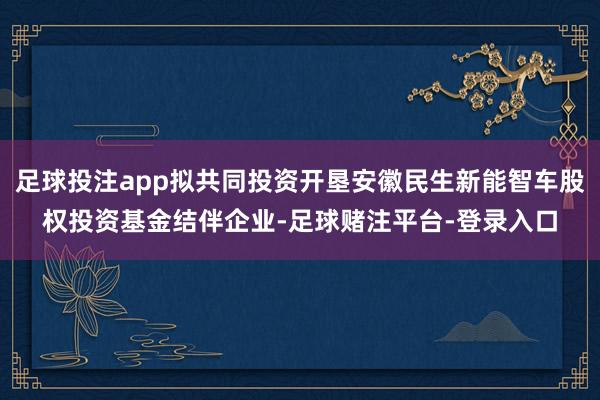 足球投注app拟共同投资开垦安徽民生新能智车股权投资基金结伴企业-足球赌注平台-登录入口