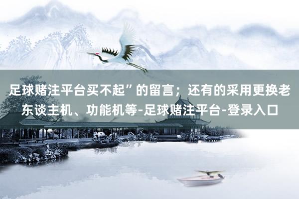 足球赌注平台买不起”的留言；还有的采用更换老东谈主机、功能机等-足球赌注平台-登录入口
