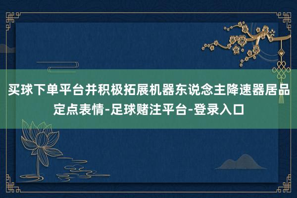 买球下单平台并积极拓展机器东说念主降速器居品定点表情-足球赌注平台-登录入口