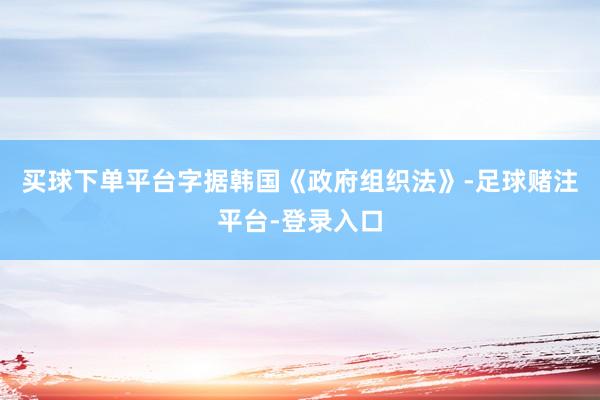 买球下单平台字据韩国《政府组织法》-足球赌注平台-登录入口