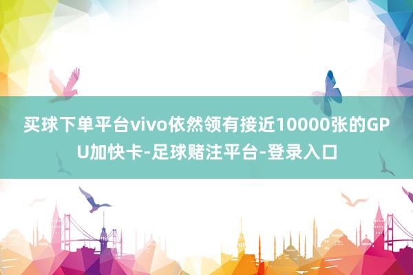 买球下单平台vivo依然领有接近10000张的GPU加快卡-足球赌注平台-登录入口