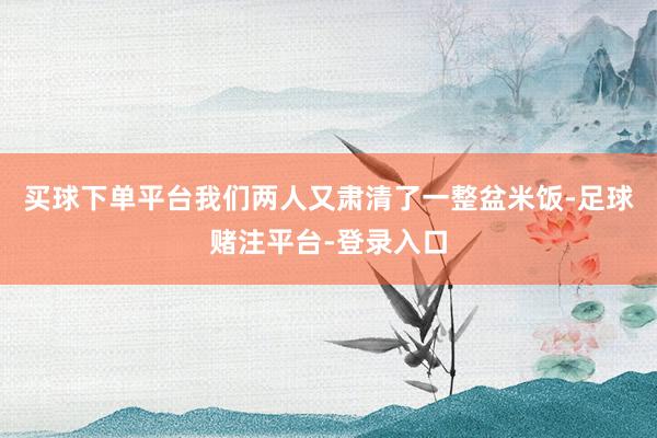 买球下单平台我们两人又肃清了一整盆米饭-足球赌注平台-登录入口