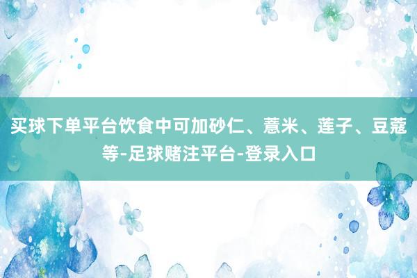 买球下单平台饮食中可加砂仁、薏米、莲子、豆蔻等-足球赌注平台-登录入口