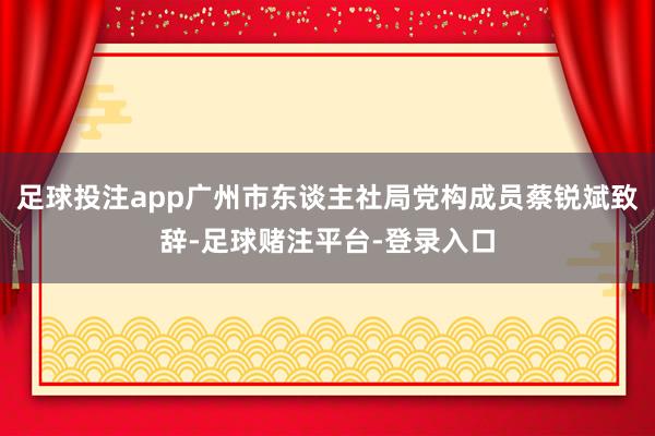 足球投注app广州市东谈主社局党构成员蔡锐斌致辞-足球赌注平台-登录入口