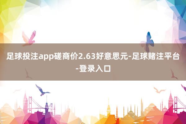 足球投注app磋商价2.63好意思元-足球赌注平台-登录入口