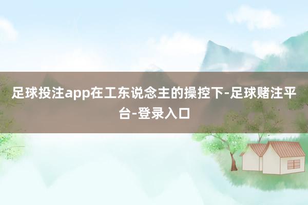 足球投注app在工东说念主的操控下-足球赌注平台-登录入口