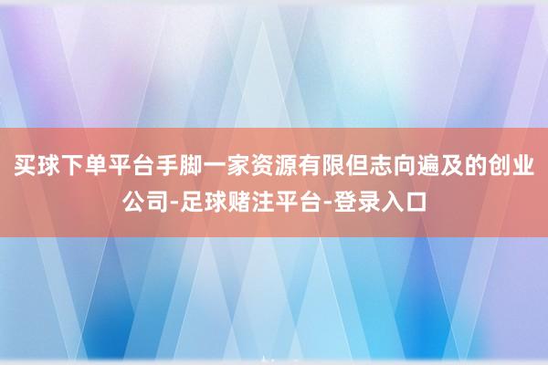 买球下单平台手脚一家资源有限但志向遍及的创业公司-足球赌注平台-登录入口