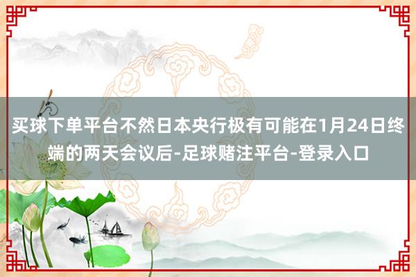 买球下单平台不然日本央行极有可能在1月24日终端的两天会议后-足球赌注平台-登录入口