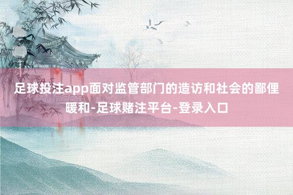 足球投注app　　面对监管部门的造访和社会的鄙俚暖和-足球赌注平台-登录入口
