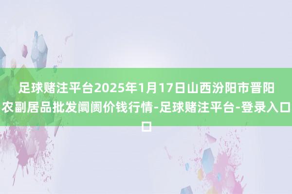 足球赌注平台2025年1月17日山西汾阳市晋阳农副居品批发阛阓价钱行情-足球赌注平台-登录入口
