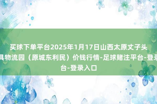 买球下单平台2025年1月17日山西太原丈子头农家具物流园(原城东利民)价钱行情-足球赌注平台-登录入口