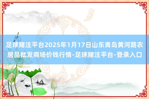 足球赌注平台2025年1月17日山东青岛黄河路农居品批发商场价钱行情-足球赌注平台-登录入口