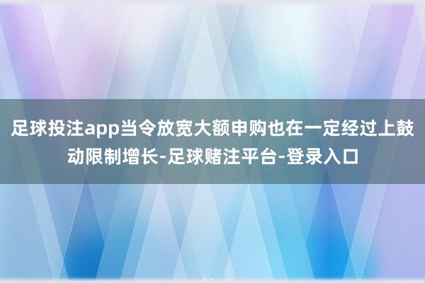 足球投注app当令放宽大额申购也在一定经过上鼓动限制增长-足球赌注平台-登录入口