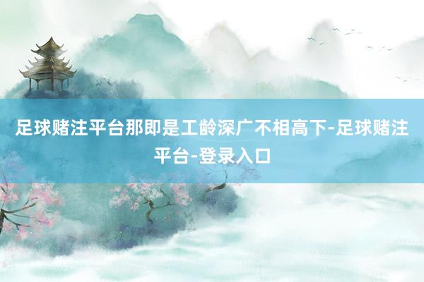 足球赌注平台那即是工龄深广不相高下-足球赌注平台-登录入口