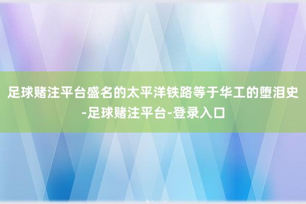 足球赌注平台盛名的太平洋铁路等于华工的堕泪史-足球赌注平台-登录入口