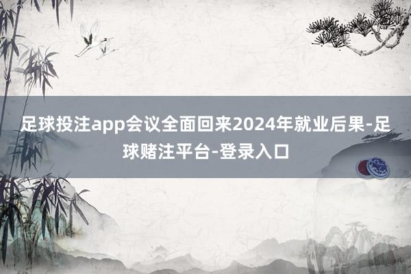 足球投注app会议全面回来2024年就业后果-足球赌注平台-登录入口