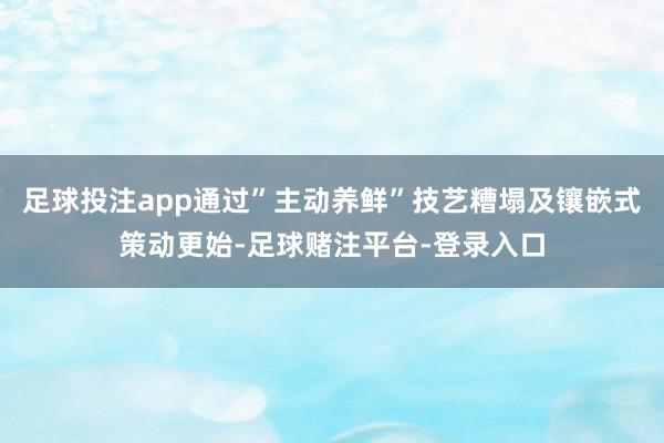 足球投注app通过”主动养鲜”技艺糟塌及镶嵌式策动更始-足球赌注平台-登录入口