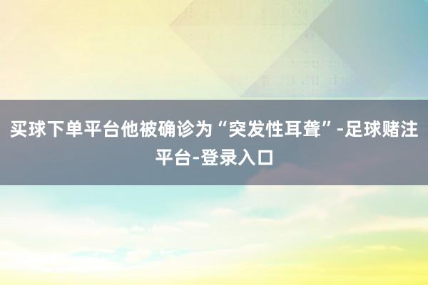 买球下单平台他被确诊为“突发性耳聋”-足球赌注平台-登录入口