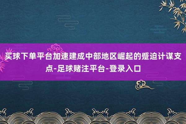 买球下单平台加速建成中部地区崛起的蹙迫计谋支点-足球赌注平台-登录入口
